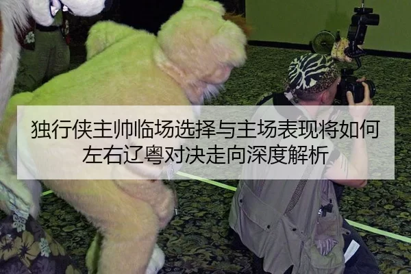 独行侠主帅临场选择与主场表现将如何左右辽粤对决走向深度解析 - Kaiyun